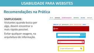SIMPLICIDADE:
Visitantes quando busca por
algo, devem encontrar o
mais rápido possível.
Evitar qualquer exagero, na
arquitetura de informação.
Recomendações na Prática
USABILIDADE PARA WEBSITES
 