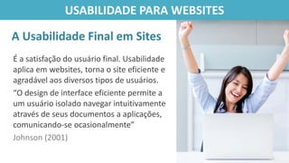É a satisfação do usuário final. Usabilidade
aplica em websites, torna o site eficiente e
agradável aos diversos tipos de usuários.
“O design de interface eficiente permite a
um usuário isolado navegar intuitivamente
através de seus documentos a aplicações,
comunicando-se ocasionalmente”
Johnson (2001)
A Usabilidade Final em Sites
USABILIDADE PARA WEBSITES
 