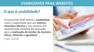A norma ISO 9241 define a usabilidade
como a capacidade que um sistema
interativo oferece a seu usuário, em
determinado contexto de operação,
para a realização de tarefas de maneira
eficaz, eficiente e agradável.
Cybis (2010)
O que é usabilidade?
USABILIDADE PARA WEBSITES
 