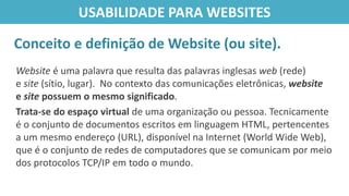 Website é uma palavra que resulta das palavras inglesas web (rede)
e site (sítio, lugar). No contexto das comunicações eletrônicas, website
e site possuem o mesmo significado.
Trata-se do espaço virtual de uma organização ou pessoa. Tecnicamente
é o conjunto de documentos escritos em linguagem HTML, pertencentes
a um mesmo endereço (URL), disponível na Internet (World Wide Web),
que é o conjunto de redes de computadores que se comunicam por meio
dos protocolos TCP/IP em todo o mundo.
Conceito e definição de Website (ou site).
USABILIDADE PARA WEBSITES
 