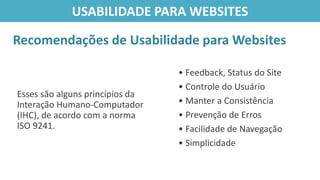 Esses são alguns princípios da
Interação Humano-Computador
(IHC), de acordo com a norma
ISO 9241.
Recomendações de Usabilidade para Websites
USABILIDADE PARA WEBSITES
• Feedback, Status do Site
• Controle do Usuário
• Manter a Consistência
• Prevenção de Erros
• Facilidade de Navegação
• Simplicidade
 