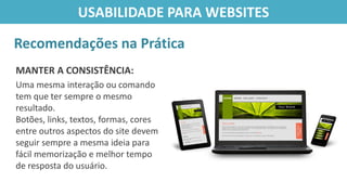 MANTER A CONSISTÊNCIA:
Uma mesma interação ou comando
tem que ter sempre o mesmo
resultado.
Botões, links, textos, formas, cores
entre outros aspectos do site devem
seguir sempre a mesma ideia para
fácil memorização e melhor tempo
de resposta do usuário.
Recomendações na Prática
USABILIDADE PARA WEBSITES
 