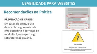 PREVENÇÃO DE ERROS:
Em casos de erros, o site
deve exibir algum aviso de
erro e permitir a correção de
modo fácil, ou sugerir algo
satisfatório ao usuário.
Recomendações na Prática
USABILIDADE PARA WEBSITES
 