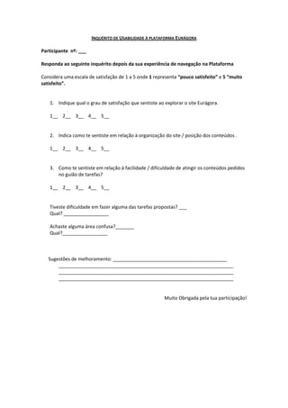 INQUÉRITO DE USABILIDADE À PLATAFORMA EURÁGORA

Participante nº: ___

Responda ao seguinte inquérito depois da sua experiência de navegação na Plataforma

Considera uma escala de satisfação de 1 a 5 onde 1 representa “pouco satisfeito” e 5 “muito
satisfeito”.


   1. Indique qual o grau de satisfação que sentiste ao explorar o site Eurágora.

   1__ 2__ 3__ 4__ 5__


   2. Indica como te sentiste em relação à organização do site / posição dos conteúdos .

   1__ 2__ 3__ 4__ 5__


   3. Como te sentiste em relação à facilidade / dificuldade de atingir os conteúdos pedidos
      no guião de tarefas?

   1__ 2__ 3__ 4__ 5__


   Tiveste dificuldade em fazer alguma das tarefas propostas? ___
   Qual? _________________

   Achaste alguma área confusa?_______
   Qual?_________________



   Sugestões de melhoramento: ___________________________________________
       __________________________________________________________________
       __________________________________________________________________
       __________________________________________________________________


                                                        Muito Obrigada pela tua participação!
 