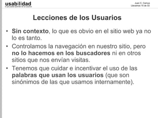 usabilidad
lo que puedes aprender de tus usuarios
                                                                         Juan C. Camus
                                                                     Llevamos 15 de 33




                                         Lecciones de los Usuarios
 • Sin contexto, lo que es obvio en el sitio web ya no
   lo es tanto.
 • Controlamos la navegación en nuestro sitio, pero
   no lo hacemos en los buscadores ni en otros
   sitios que nos envían visitas.
 • Tenemos que cuidar e incentivar el uso de las
   palabras que usan los usuarios (que son
   sinónimos de las que usamos internamente).
 