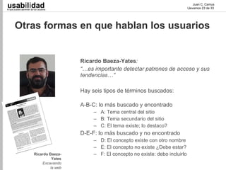 usabilidad
lo que puedes aprender de tus usuarios
                                                                                                 Juan C. Camus
                                                                                             Llevamos 23 de 33




       Otras formas en que hablan los usuarios


                                           Ricardo Baeza-Yates:
                                           “…es importante detectar patrones de acceso y sus
                                           tendencias…”

                                           Hay seis tipos de términos buscados:

                                           A-B-C: lo más buscado y encontrado
                                                – A: Tema central del sitio
                                                – B: Tema secundario del sitio
                                                – C: El tema existe; lo destaco?
                                           D-E-F: lo más buscado y no encontrado
                                                – D: El concepto existe con otro nombre
                                                – E: El concepto no existe ¿Debe estar?
                          Ricardo Baeza-        – F: El concepto no existe: debo incluirlo
                                   Yates
                              Excavando
                                  la web
 