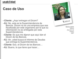 usabilidad
lo que puedes aprender de tus usuarios
                                                       Juan C. Camus
                                                   Llevamos 27 de 33




 Caso de Uso


 - Cliente: ¿Aquí entregan el Dicom?
 - KJ: No, esta es la Superintendencia de
    Bancos. Dicom no es una empresa que sea         Karina Jamie
    fiscalizada por este organismo por lo que su          Oficina
    información no es entregada por esta             Atención de
    Superintendencia.                                     Público
                                                            SBIF
 - Cliente: Es que me dijeron que aquí dan el
    Dicom de los Bancos.
 - KJ: Ah, usted busca el Informe de Deudas
    que entrega la Superintendencia.
 - Cliente: Eso, el Dicom de los Bancos…
 - KJ: Bueno, lo que tiene que hacer…
 