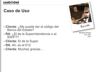 usabilidad
lo que puedes aprender de tus usuarios
                                              Juan C. Camus
                                          Llevamos 29 de 33




 Caso de Uso


 - Cliente: ¿Me puede dar el código del
    Banco del Estado?
                                          Ricardo Arroyo
 - RA: ¿El de la Superintendencia o el          Sitio Web
    SWIFT?                                           SBIF


 - Cliente: El de la Super.
 - RA: Ah, es el 012
 - Cliente: Muchas gracias…
 