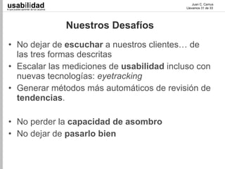 usabilidad
lo que puedes aprender de tus usuarios
                                                                 Juan C. Camus
                                                             Llevamos 31 de 33




                                         Nuestros Desafíos
 • No dejar de escuchar a nuestros clientes… de
   las tres formas descritas
 • Escalar las mediciones de usabilidad incluso con
   nuevas tecnologías: eyetracking
 • Generar métodos más automáticos de revisión de
   tendencias.

 • No perder la capacidad de asombro
 • No dejar de pasarlo bien
 