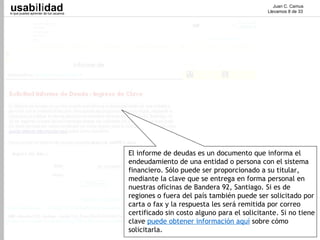 usabilidad
lo que puedes aprender de tus usuarios
                                                                                         Juan C. Camus
                                                                                      Llevamos 8 de 33




                                         El informe de deudas es un documento que informa el
                                         endeudamiento de una entidad o persona con el sistema
                                         financiero. Sólo puede ser proporcionado a su titular,
                                         mediante la clave que se entrega en forma personal en
                                         nuestras oficinas de Bandera 92, Santiago. Si es de
                                         regiones o fuera del país también puede ser solicitado por
                                         carta o fax y la respuesta les será remitida por correo
                                         certificado sin costo alguno para el solicitante. Si no tiene
                                         clave puede obtener información aquí sobre cómo
                                         solicitarla.
 