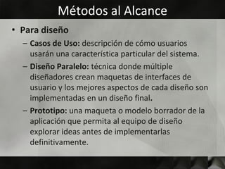 Métodos al Alcance
• Para diseño
  – Casos de Uso: descripción de cómo usuarios
    usarán una característica particular del sistema.
  – Diseño Paralelo: técnica donde múltiple
    diseñadores crean maquetas de interfaces de
    usuario y los mejores aspectos de cada diseño son
    implementadas en un diseño final.
  – Prototipo: una maqueta o modelo borrador de la
    aplicación que permita al equipo de diseño
    explorar ideas antes de implementarlas
    definitivamente.
 