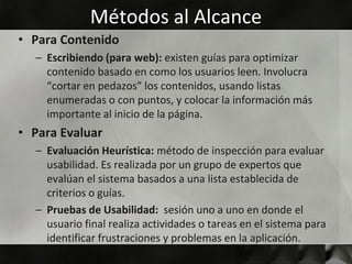 Métodos al Alcance
• Para Contenido
  – Escribiendo (para web): existen guías para optimizar
    contenido basado en como los usuarios leen. Involucra
    “cortar en pedazos” los contenidos, usando listas
    enumeradas o con puntos, y colocar la información más
    importante al inicio de la página.
• Para Evaluar
  – Evaluación Heurística: método de inspección para evaluar
    usabilidad. Es realizada por un grupo de expertos que
    evalúan el sistema basados a una lista establecida de
    criterios o guías.
  – Pruebas de Usabilidad: sesión uno a uno en donde el
    usuario final realiza actividades o tareas en el sistema para
    identificar frustraciones y problemas en la aplicación.
 