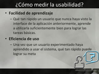 ¿Cómo medir la usabilidad?
• Facilidad de aprendizaje
  – Qué tan rápido un usuario que nunca haya visto la
    interface de la aplicación anteriormente, aprende
    a utilizarla suficientemente bien para lograr las
    tareas básicas.
• Eficiencia de uso
  – Una vez que un usuario experimentado haya
    aprendido a usar el sistema, qué tan rápido puede
    lograr su meta
 