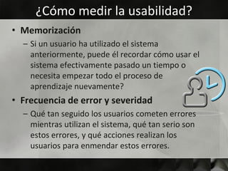 ¿Cómo medir la usabilidad?
• Memorización
  – Si un usuario ha utilizado el sistema
    anteriormente, puede él recordar cómo usar el
    sistema efectivamente pasado un tiempo o
    necesita empezar todo el proceso de
    aprendizaje nuevamente?
• Frecuencia de error y severidad
  – Qué tan seguido los usuarios cometen errores
    mientras utilizan el sistema, qué tan serio son
    estos errores, y qué acciones realizan los
    usuarios para enmendar estos errores.
 