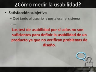 ¿Cómo medir la usabilidad?
• Satisfacción subjetiva
  – Qué tanto al usuario le gusta usar el sistema
  …….
   Los test de usabilidad por sí solos no son
   suficientes para definir la usabilidad de un
   producto ya que no verifican problemas de
                      diseño.
 