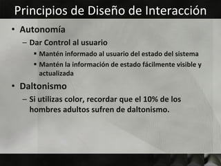 Principios de Diseño de Interacción
• Autonomía
  – Dar Control al usuario
      Mantén informado al usuario del estado del sistema
      Mantén la información de estado fácilmente visible y
       actualizada
• Daltonismo
  – Si utilizas color, recordar que el 10% de los
    hombres adultos sufren de daltonismo.
 