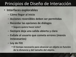 Principios de Diseño de Interacción
• Interfaces explorables
  – Cómo llegar al inicio
  – Acciones reversibles deben ser permitidas
  – Recordar las opciones de diálogos
      Seguro quiere hacer esto?
  – Siempre deja una salida abierta y clara
  – Evítale al usuario que cometa errores (menús
    innecesarios)
  – Ley de Fitt
      El tiempo necesario para alcanzar un objeto es función
       de la distancia y del tamaño del objeto.
 