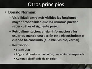 Otros principios
• Donald Norman:
  – Visibilidad: entre más visibles las funciones
    mayor probabilidad que los usuarios puedan
    saber cuál es el siguiente paso.
  – Retroalimentación: enviar información a los
    usuarios cuando una acción este ejecutándose o
    cuando ha concluido (audible, visible, verbal)
  – Restricción
     Física: USB
     Lógica: al presionar un botón, una acción es esperada.
     Cultural: significado de un color
 