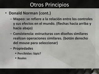 Otros Principios
• Donald Norman (cont.)
  – Mapeo: se refiere a la relación entre los controles
    y sus efectos en el mundo. (flechas hacia arriba y
    hacia abajo)
  – Consistencia: estructuras con diseños similares
    realizan operaciones similares. (botón derecho
    del mouse para seleccionar)
  – Propiedades
      Percibidas: lápiz?
      Reales
 