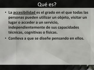 Qué es?
• La accesibilidad es el grado en el que todas las
  personas pueden utilizar un objeto, visitar un
  lugar o acceder a un servicio,
  independientemente de sus capacidades
  técnicas, cognitivas o físicas.
• Conlleva a que se diseñe pensando en ellos.
 