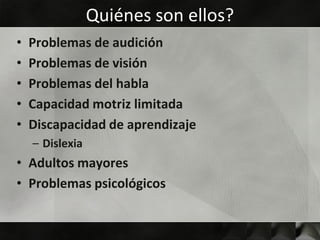 Quiénes son ellos?
•   Problemas de audición
•   Problemas de visión
•   Problemas del habla
•   Capacidad motriz limitada
•   Discapacidad de aprendizaje
    – Dislexia
• Adultos mayores
• Problemas psicológicos
 