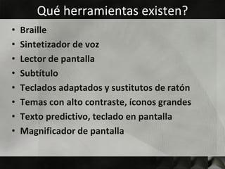 Qué herramientas existen?
•   Braille
•   Sintetizador de voz
•   Lector de pantalla
•   Subtítulo
•   Teclados adaptados y sustitutos de ratón
•   Temas con alto contraste, íconos grandes
•   Texto predictivo, teclado en pantalla
•   Magnificador de pantalla
 