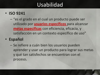 Usabilidad
• ISO 9241
  – “es el grado en el cual un producto puede ser
    utilizado por usuarios específicos para alcanzar
    metas específicas con eficiencia, eficacia, y
    satisfacción en un contexto específico de uso”
• Español
  – Se refiere a cuán bien los usuarios pueden
    aprender y usar un producto para lograr sus metas
    y qué tan satisfechos se encuentran con el
    proceso.
 