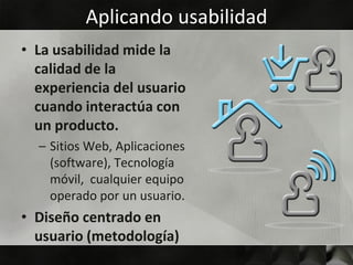 Aplicando usabilidad
• La usabilidad mide la
  calidad de la
  experiencia del usuario
  cuando interactúa con
  un producto.
  – Sitios Web, Aplicaciones
    (software), Tecnología
    móvil, cualquier equipo
    operado por un usuario.
• Diseño centrado en
  usuario (metodología)
 