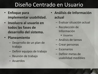 Diseño Centrado en Usuario
• Enfoque para                   • Análisis de Información
  implementar usabilidad.          actual
• Involucra al usuario en           – Evaluar situación actual
  todos las fases de                – Recolección de
  desarrollo del sistema.             Información
                                          Usuarios
• Planeamiento
                                    –   Análisis de tareas
  – Desarrollo de un plan de
                                    –   Crear personas
    trabajo
                                    –   Escenarios
  – Definir equipos de trabajo
                                    –   Definir metas de
  – Reunión de trabajo
                                        usabilidad medibles
  – Acuerdos
 