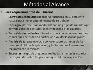 Métodos al Alcance
• Para requerimientos de usuarios
  – Entrevistas contextuales: observar usuarios en su ambiente
    natural para mejor entendimiento de su trabajo
  – Focus groups: discusión moderada con un grupo de usuarios que
    permita conocer actitudes, ideas y deseos de los usuarios.
  – Entrevistas individuales: discusión uno a uno con usuarios para
    conocer una actividad en particular o validar los focus groups.
  – Análisis de tareas: involucra conocer sobre las metas de los
    usuarios al utilizar la aplicación, y las tareas que los usuarios
    realizarán con la mismas.
  – Encuestas: grupo de preguntas realizadas a múltiples usuarios
    para aprender sobre las personas que utilizan la aplicación.
 