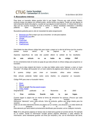 16 de febrer del 2010
5.-Buscadores internos
Para tener un buscador debes guardar todo lo que hagas. Procura que cada artículo, fichero,
producto tenga una página con entidad propia. Jamás borres una página. Puede ser que alguien la
esté enlazando desde otra página, o puede ser que alguien la esté buscando. 2. Indexa todo el site y
deja que los usuarios busquen en todo tu archivo. 3. Ofrece resultados ordenados e identifica
palabras       clave       (keywords)        para        facilitar     la        búsqueda.

Buscadores gratuitos para tu site sin necesidad de saber programación

     •    Bravenet.com De lo mejor que vas a encontrar. Un site para explorar.
     •    SpaceSurfer.com Mini.
     •    Google
     •    Fusion Bot
     •    sitelevel.com
     •    FreeFind.com


Este listado de sites ofrecen código listo para copiar y pegar en tu site de tal forma que los usuarios
puedan        buscar        dentro        de      las       páginas        de        tu      site.

Aspectos      específicos    de    cada     site    pueden    alterar    la    calidad        de     los   resultados.

En          este       artículo            no       se        habla            de            código          PHP

En los comentarios todo el mundo se queja de que este artículo no ofrece código para programar un
buscador.

Esa no era la idea original del mismo. La idea era hablar sobre como "planear y crear un buen
buscador". El código del buscador sin un buen sistema de páginas para indexar no sirve de nada.

Si       quieres    código        para      crear        un   buscador,            utiliza        estos     enlaces.

Este     artículo   pretende      hablar    sobre    como     diseñar,        no     programar        un    buscador.

Código PHP para crear un buscador interno

    • Zoom
    • Mnogo
    • Más en google Php free search engine
    • HTML POINT
Originalmente       publicado         en                      Noviembre                      de            2000

1.         Crea        archivos.                Guarda        todo            lo             que           hagas.

Cuando hagas tu página ten en mente la forma de almacenar los archivos. Procura que cada
"elemento"                  tenga                    su                 "entidad".
Definamos "elemento" como cada artículo, ficha de producto, gráfico que tenga interés para los
usuarios                     en                      tu                    site.
Cada uno de estos elementos tendrá una página con un nombre, una ubicación y un orden dentro de
la               jerarquía                de                 tu                  site.
Este elemento por tanto estará correctamente identificado para acceder a el en cualquier momento.

Nota: Si tu site genera páginas en tiempo real, lo ideal seria guardar el sumario del día. Por ejemplo
en un broker, donde la información bursátil genera páginas diferentes a cada refresco de
información, seria interesante guardar una ficha por empresa y día, con la información del cierre,
 