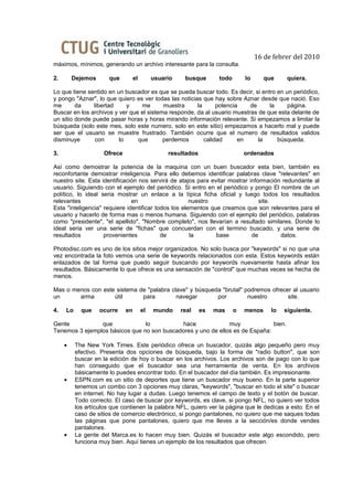 16 de febrer del 2010
máximos, mínimos, generando un archivo interesante para la consulta.

2.       Dejemos       que         el        usuario    busque       todo       lo      que     quiera.

Lo que tiene sentido en un buscador es que se pueda buscar todo. Es decir, si entro en un periódico,
y pongo "Aznar", lo que quiero es ver todas las noticias que hay sobre Aznar desde que nació. Eso
me       da    libertad     y    me       muestra      la      potencia   de     la     página.
Buscar en los archivos y ver que el sistema responde, da al usuario muestras de que esta delante de
un sitio donde puede pasar horas y horas mirando información relevante. Si empezamos a limitar la
búsqueda (solo este mes, solo este numero, solo en este sitio) empezamos a hacerlo mal y puede
ser que el usuario se muestre frustrado. También ocurre que el numero de resultados validos
disminuye       con      lo     que       perdemos        calidad      en    la     búsqueda.

3.                   Ofrece                       resultados                    ordenados

Así como demostrar la potencia de la maquina con un buen buscador esta bien, también es
reconfortante demostrar inteligencia. Para ello debemos identificar palabras clave "relevantes" en
nuestro site. Esta identificación nos servirá de atajos para evitar mostrar información redundante al
usuario. Siguiendo con el ejemplo del periódico. Si entro en el periódico y pongo El nombre de un
político, lo ideal seria mostrar un enlace a la típica ficha oficial y luego todos los resultados
relevantes                     en                     nuestro                   site.
Esta "inteligencia" requiere identificar todos los elementos que creamos que son relevantes para el
usuario y hacerlo de forma mas o menos humana. Siguiendo con el ejemplo del periódico, palabras
como "presidente", "el apellido", "Nombre completo", nos llevarían a resultado similares. Donde lo
ideal seria ver una serie de "fichas" que concuerdan con el termino buscado, y una serie de
resultados          provenientes           de         la       base          de        datos.

Photodisc.com es uno de los sitios mejor organizados. No solo busca por "keywords" si no que una
vez encontrada la foto vemos una serie de keywords relacionados con esta. Estos keywords están
enlazados de tal forma que puedo seguir buscando por keywords nuevamente hasta afinar los
resultados. Básicamente lo que ofrece es una sensación de "control" que muchas veces se hecha de
menos.

Mas o menos con este sistema de "palabra clave" y búsqueda "brutal" podremos ofrecer al usuario
un      arma        útil      para         navegar       por         nuestro       site.

4.   Lo     que    ocurre     en        el   mundo     real    es   mas     o   menos     lo   siguiente.

Gente           que             lo          hace              muy             bien.
Tenemos 3 ejemplos básicos que no son buscadores y uno de ellos es de España:

     •    The New York Times. Este periódico ofrece un buscador, quizás algo pequeño pero muy
          efectivo. Presenta dos opciones de búsqueda, bajo la forma de "radio button", que son
          buscar en la edición de hoy o buscar en los archivos. Los archivos son de pago con lo que
          han conseguido que el buscador sea una herramienta de venta. En los archivos
          básicamente lo puedes encontrar todo. En el buscador del día también. Es impresionante.
     •    ESPN.com es un sitio de deportes que tiene un buscador muy bueno. En la parte superior
          tenemos un combo con 3 opciones muy claras, "keywords", "buscar en todo el site" o buscar
          en internet. No hay lugar a dudas. Luego tenemos el campo de texto y el botón de buscar.
          Todo correcto. El caso de buscar por keywords, es clave, si pongo NFL, no quiero ver todos
          los artículos que contienen la palabra NFL, quiero ver la página que le dedicas a esto. En el
          caso de sitios de comercio electrónico, si pongo pantalones, no quiero que me saques todas
          las páginas que pone pantalones, quiero que me lleves a la sección/es donde vendes
          pantalones.
     •    La gente del Marca.es lo hacen muy bien. Quizás el buscador este algo escondido, pero
          funciona muy bien. Aquí tienes un ejemplo de los resultados que ofrecen.
 