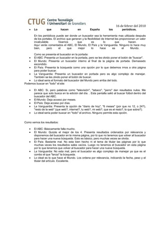 16 de febrer del 2010
   •   Lo        que         hacen          en        España          los        periódicos.

       En los periódicos puede ser donde un buscador sea la herramienta mas utilizada después
       de los portales. El archivo que generan y la flexibilidad de Internet les proporcionan un valor
       incalculable.        Veamos         que          es        lo         que        hacen.
       Aquí verás comentados el ABC, El Mundo, El País y la Vanguardia. Ninguno lo hace muy
       bien,      pero      el     que     mejor        lo      hace      es       el     Mundo.

      Como se presenta el buscador en la portada:
   •  El ABC: Presenta un buscador en la portada, pero se les olvido poner el botón de "buscar".
   •  El Mundo: Presenta un buscador interno al final de la página de portada. Demasiado
      escondido.
   • El País: Presenta la búsqueda como una opción por lo que debemos irnos a otra página
      para poder buscar.
   • La Vanguardia: Presenta un buscador en portada pero es algo complejo de manejar.
      También se les olvido poner el botón de buscar.
   • Lo ideal seria el formato del buscador del Mundo pero arriba del todo.
Podemos buscar en "todo" el site:

   •   El ABC: Si, pero palabras como "televisión", "tabaco", "perro" dan resultados nulos. Me
       parece que solo busca en la edición del día. . Esta pantalla salió al buscar fútbol dentro del
       buscador del ABC.
   •   El Mundo: Deja acceso por meses.
   •   El País: Deja acceso por días.
   •   La Vanguardia: Presenta la opción de "diario de hoy", "6 meses" (por que no 12, o 24?),
       "resto de la web" (que web?, internet?, tu web?, mi web?, que es el resto?, lo que sobra?).
   •   Lo ideal seria poder buscar en "todo" el archivo. Ninguno permite esta opción.


Como vemos los resultados:

   •   El ABC: Básicamente falla mucho.
   •   El Mundo: Quizás el mejor de los 4. Presenta resultados ordenados por relevancia y
       disponemos del buscador en la misma página, por lo que no tenemos que volver al buscador
       para hacer una nueva búsqueda. Esto es básico, pero muchas veces se olvida.
   •   El País: Bastante mal. No esta bien hecho ni el tema de titular las páginas por lo que
       muchas veces los resultados sales vacíos. Luego no tenemos el buscador en esta página
       por lo que tenemos que volver al buscador para hacer una nueva búsqueda.
   •   La Vanguardia: No esta mal, pero el buscador es algo complejo de manejar ya que es el
       combo el que "lanza" la búsqueda.
   •   Lo ideal es lo que hace el Mundo. Los ordena por relevancia, indicando la fecha, peso y el
       titular del artículo. Excelente.
 