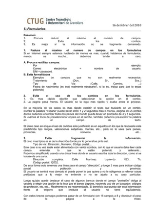 16 de febrer del 2010
6.-Formularios
Resumen:
1.    Procura          reducir      al      máximo          el              numero     de     campos.
2.                           Evita                               los                          combos.
3.   Es     mejor         si     la    información        no           se      fragmenta    demasiado.

1.   Reduce       al  máximo     el   numero    de   campos       en  los   formularios
Si en Internet siempre estamos hablando de menos es mas, cuando hablamos de formularios,
menos           es         mucho...        debemos         tender         a       cero.

A. Procura reutilizar campos:
        Por                                                                          ejemplo:
        Correo            electrónico         =        nombre             de          usuario.
        DNI = password.
B. Evita formalidades
        Ejemplos       de       campos     que    no       son       realmente    necesarios:
        Tratamiento                     (Don,                   Sr.,                    Sra.,)
        Tipo             de            Vía          (Calle,             Camino,            ...)
        Fecha de nacimiento (es esto realmente necesario?, si lo es, indica para que lo estas
        pidiendo)

2.     Evita    el      uso       de     los      combos    en      los   formularios.
1.   Es    mas   rápido    escribir  que     seleccionar la  opción    en el  combo.
2. La pagina pesa menos. El usuario se la baja mas rápido y acaba antes el proceso.

En la mayoría de los casos es mas rápido escribir el texto que buscarlo en un combo.
Escribir la palabra "España" puede llevar entre 1 y 2 segundos mas o menos, elegirla en un combo
donde podemos encontrar todos los países del mundo puede llevar un promedio de 4 y 6 segundos.
Si usamos el truco de preseleccionar el país en el combo, también podemos pre-escribir la palabra
en                     el                    campo                    de                    texto.

El único caso en el que el uso de combos esta justificado es en aquellos en los que la respuesta esta
predefinida tipo rangos, valoraciones subjetivas, marcas, etc... pero no lo uses para países,
provincias,                                     números,                                        etc...

3.                 Evitar                   fragmentar                 la             información.
El caso mas típico es el de la dirección donde por lo general se pinta así:
         Tipo de vía:, Dirección:, Numero:, Código postal:...
Este caso a su vez suele estar alimentado con varios combos, con lo que el usuario debe leer cada
campo,         entender        lo      que         le   están        pidiendo     y      rellenarlo...
Podemos simplificarlo usando una única línea donde el usuario escriba toda la dirección, como si se
tratase de una carta.
         Dirección        completa:          Calle     Martínez         Izquierdo   N23,          7h.
         Código postal: 12002.
De esta forma solo tenemos una línea para el campo "dirección", y luego 3 mas para indicar código
postal,                           población                        y                       provincia.
El usuario se sentirá mas cómodo si puede poner lo que quiera y no le obligamos a rellenar cosas
prefijadas que a lo mejor no entiende o no se ajusta a su caso particular.

Luego quizás quede destacar el caso de algunos bancos donde el campo "profesión" obliga al
usuario a elegir una opción de la lista que el banco dispone, haciendo uso de un buscador, códigos
de profesión, etc, etc... Realmente no es recomendable. El beneficio que pueda dar esta información
frente     al     engorro      que      produce     al    usuario     no     tiene    equivalencia.

Con estos breves consejos podemos pasar de un formulario con 16 campos a 8 y disminuir el peso
de               la             pagina                 a              la                mitad.
 