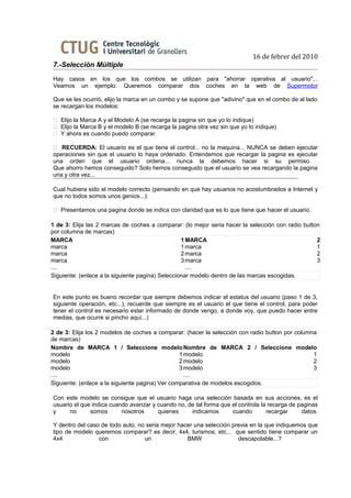 16 de febrer del 2010
7.-Selección Múltiple
Hay casos en los que los combos se utilizan para "ahorrar operativa al usuario"...
Veamos un ejemplo: Queremos comparar dos coches en la web de Supermotor

Que se les ocurrió, elijo la marca en un combo y se supone que "adivino" que en el combo de al lado
se recargan los modelos:

 Elijo la Marca A y el Modelo A (se recarga la pagina sin que yo lo indique)
 Elijo la Marca B y el modelo B (se recarga la pagina otra vez sin que yo lo indique)
 Y ahora es cuando puedo comparar.

 RECUERDA: El usuario es el que tiene el control... no la maquina... NUNCA se deben ejecutar
operaciones sin que el usuario lo haya ordenado. Entendemos que recargar la pagina es ejecutar
una orden que el usuario ordena... nunca la debemos hacer si su permiso.
Que ahorro hemos conseguido? Solo hemos conseguido que el usuario se vea recargando la pagina
una y otra vez...

Cual hubiera sido el modelo correcto (pensando en que hay usuarios no acostumbrados a Internet y
que no todos somos unos genios...):

 Presentamos una pagina donde se indica con claridad que es lo que tiene que hacer el usuario.

1 de 3: Elija las 2 marcas de coches a comparar: (lo mejor seria hacer la selección con radio button
por columna de marcas)
MARCA                                             1 MARCA                                          2
marca                                             1 marca                                          1
marca                                             2 marca                                          2
marca                                             3 marca                                          3
....                                                ....
Siguiente: (enlace a la siguiente pagina) Seleccionar modelo dentro de las marcas escogidas.


En este punto es bueno recordar que siempre debemos indicar el estatus del usuario (paso 1 de 3,
siguiente operación, etc...), recuerde que siempre es el usuario el que tiene el control, para poder
tener el control es necesario estar informado de donde vengo, a donde voy, que puedo hacer entre
medias, que ocurre si pincho aquí...)

2 de 3: Elija los 2 modelos de coches a comparar: (hacer la selección con radio button por columna
de marcas)
Nombre de MARCA 1 / Seleccione modelo Nombre de MARCA 2 / Seleccione modelo
modelo                                           1 modelo                                        1
modelo                                           2 modelo                                        2
modelo                                           3 modelo                                        3
....                                               ....
Siguiente: (enlace a la siguiente pagina) Ver comparativa de modelos escogidos.

Con este modelo se consigue que el usuario haga una selección basada en sus acciones, es el
usuario el que indica cuando avanzar y cuando no, de tal forma que el controla la recarga de paginas
y     no      somos       nosotros     quienes     indicamos       cuando        recargar     datos.

Y dentro del caso de todo auto, no seria mejor hacer una selección previa en la que indiquemos que
tipo de modelo queremos comparar? es decir, 4x4, turismos, etc... que sentido tiene comparar un
4x4              con              un              BMW                descapotable...?
 