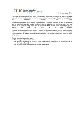 16 de febrer del 2010

Luego hay algunas paginas web, sobre todo aquellas que ofrecen operativa de algún tipo (véase
webmail, bancos, tiendas, etc...) en muchos casos se hace necesario que el usuario haga algún tipo
de                  selección                  múltiple                de                   datos.

Esta selección múltiple por lo general hace referencia a opciones cerradas (ciudad de residencia,
año de nacimiento, etc) que pueden afectar al resto de la pagina. Por ejemplo si quiero abrir una
cuenta en un banco si pongo como año de nacimiento 1998, no me dejara acceder por que se
supone        que        debo       ser        mayor       de       18        para      acceder.

Este tipo de operativa es correcta siempre y cuando no hagamos que estos combos sean operativos
sin               que                  el              usuario               lo               indique.
Esto quiere decir, si al elegir la fecha de nacimiento vas a recargar la pagina para validar la fecha,
avísamelo.

Que se recomienda en estos casos:
 Procurar agrupar los datos a validar.
 Que el usuario sepa antes de introducir datos, cuales son los márgenes de rechazo (mayor de 18,
vivir en Cuenca, ser Cura...).
 Que el usuario sea el que indica cuando hacer la validación.
 