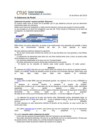 16 de febrer del 2010
8.-Cabeceras de Portal
Cabeceras de portal = espacio perdido. Resumen:
El usuario suele mirar al centro de la pantalla, por lo que debemos procurar que los elementos
importantes estén así colocados.
Nadie usa tu barra de navegación y nadie mira los banners, procura que ocupen lo menos posible.
Lo que pongas en la barra de navegación que sea útil. Terra incluye el horóscopo en la barra de
navegación, es realmente imprescindible?
La                                                                                        mejor:




MSN ofrece una barra adecuada, se ajusta a las resoluciones mas pequeñas de pantalla y ofrece
todas   las   herramientas   básicas     del     site.   Un   buen    ejemplo   a     seguir.

De esta cabecera podemos destacar lo siguiente:
 No se usan iconos para nombrar las zonas con lo que las letras son mas grandes y mas fáciles
de pinchar.
 La separación de elementos esta clara con una línea vertical entre unos y otros, el usuario sabe
dond empieza uno y acaba otro.
 Las opciones presentadas en la barra son los "fundamentales".
 Se indica claramente al usuario donde esta coloreando la zona activa.
    El banner se ha reducido al máximo para evitar perder espacio. Al estilo yahoo!.

A                                           destacar:
La cabecera de CNET esta bien por que ofrece todos los enlaces de su red en un espacio mínimo,
visible y no molesto. Quizás se penalice mucho al usuario con el tamaño del logo. Seria mejor usar
un       logo     algo     mejor,      para    dejar      mas       espacio      al     contenido.


En España:
 Terra imita el estilo MSN, pero es demasiado grande, con explorer 5 en un mac a 800x600 no
entra                             toda                           la                           barra.
A     destacar     el     reducido    tamaño,    a     penalizar    el   exceso     de     longitud.
En esta barra podemos ver un adecuado uso de los botones en la parte inferior, estén claramente
separados,               sin            perder            espacio            entre             ellos.
En la parte superior, los botones se podían mejorar indicando claramente la separación entre ellos y
eliminando        los        iconos,       nadie      se       los      va        a       aprender.
No deja de ser curioso que el horóscopo este en cabecera... no es eso malgastar el espacio...??

 La cabecera de ya.com es la peor que hemos visto. Demasiado ancha, demasiado larga, un
banner gigante que no sirve para nada, etc... no es un ejemplo a seguir. Al igual que la de terra, la
anchura                  es                   superior                a                    800x600.
En esta cabecera no esta claramente definido el tamaño de los botones, se usan iconos que no
sirven para nada.

 Por ultimo eresmas.com lo mismo. Usa iconos que nos son necesarios, no se ve la separación
entre       botones,       y       son        muy        pequeños          y        muchos.

De nuevo resumen sobre cabeceras de portal:
 Incluir solo las opciones fundamentales. Mas de 5 empieza a ser demasiado.
 Que estén claramente definidas. No solo en su significado sino en su representación. El área que
se puede pinchar, donde acaba uno y donde empieza el siguiente, etc...
 Úsalos para indicar la posición relativa del usuario en tu pagina.
 