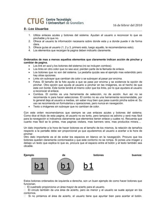 16 de febrer del 2010
9.- Los Usuarios
    1. Utiliza enlaces azules y botones del sistema. Ayudan al usuario a reconocer lo que es
       pinchable y lo que no.
    2. Ofrece al usuario la información necesaria sobre donde esta y a donde puede ir de forma
       clara.
    3. Ofrece guías al usuario (1, 2 y 3, primero esto, luego aquello, te recomendamos esto).
    4. Los elementos que recargan la pagina deben indicarlo claramente.


Ordenados de mas a menos aquellos elementos que claramente indican acción de pinchar y
cambiar de pagina.
   • Los link en azul y los botones del sistema (no se incluyen combos).
   • Los links en otro color que no sea azul, pierden parte de la llamada de enlace.
   • Los botones que no son del sistema. La pestaña quizás sea el ejemplo mas extendido pero
      hay otras opciones.
   • Links sin subrayar que cambian de color o se subrayan al pasar por encima.
   • Fotos. El tamaño de la foto ayuda a que se pase por encima y se evidencie la opción de
      pinchar. Otra opción que ayuda al usuario a pinchar en las imágenes, es el hecho de que
      este con borde. Este borde tendrá el mismo color que los links, por lo que ayudara al usuario
      a reconocer el enlace.
   • Combos. El combo es una herramienta de selección, no de acción. Aun así no se
      recomienda ni para hacer selecciones. El combo no es una herramienta recomendable, por
      lo general deja al usuario a medias, sin saber muy bien que pasa cuando pincha sobre el. Su
      uso se recomienda en formularios u operaciones, pero nunca en navegación.
   • Texto o imágenes sin subrayar que no cambian de color.

Con este orden recomendamos que siempre se use enlaces azules y botones del sistema.
Como dice el titulo de esta pagina, el usuario no es tonto, pero tampoco es adivino y será mas fácil
para la navegación si indicamos claramente que elementos tienen enlace y cuales no. Recuerda que
cuanto mas fácil se lo pintes, mas paginas visitara, mas banners vera, mas productos mirara....

Un dato importante a la hora de hacer botones es el tamaño de los mismos, la relación de tamaños
respecto a la pantalla debe ser proporcional ya que ayudaremos al usuario a acertar a la hora de
pinchar.
Otro dato importante es el de evitar los espacios en blanco en la navegación. Procura que los
botones queden claramente contorneados y que este contorno no se rompa. Si pones una imagen y
debajo un texto que explica lo que es, procura que el espacio entre el botón y el texto también sea
clicable.


Ejemplo                         de                        botones                          buenos:




Estos botones ordenados de izquierda a derecha, son un buen ejemplo de como hacer botones que
funcionan.
 El cuadrado proporciona un área mayor de acierto para el usuario.
 El circulo también da una área de acierto, pero es menor y el usuario se suele apoyar en los
contornos.
 Si no pintamos el área de acierto, el usuario tiene que apuntar bien para acertar el botón.
 