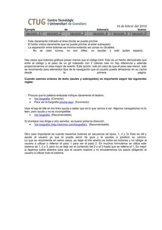 16 de febrer del 2010
Ejemplo                          de                         botonera                          buena:



 Esta claramente indicado el área donde se puede pinchar.
 El botón indica claramente que se puede pinchar al estar subrayado.
 La separación entre botones es minima evitando así zonas no clicables.
     No se usan iconos, no son útiles, no ayudan y solo                         quitan   espacio.


Hay casos que botones gráficos pesan menos que el código html. Esto es un hecho demostrado que
entre el código y el peso de un gif indexado con 2 colores casi no hay diferencia y además
proporcionamos un área mayor de acierto. Esta opción, solo en caso de que el peso sea menor, solo
se recomienda para elementos fijos de la navegación que el usuario pueda almacenar en su cache
desde                         la                          primera                        pagina.

Cuando usemos enlaces de texto (azules y subrayados) es importante seguir las siguientes
reglas:



 Procura que la palabra enlazada indique claramente el destino.
   • Ver biografia. (Correcto)
   • Para ver la biografia pincha aquí. (Incorrecto)

Usar el tag de title en los links ayuda a saber que es lo que vamos a ver. Algunos navegadores no lo
leen, pero ayuda y no es incompatible.
    • Ver biografía. (Recomendable)

Si el enlace nos dirige a otro servidor, es bueno pintar la dirección.
    • Ver biografía (http://dominio.com/biografia/) . (Recomendable)


Otro caso importante es cuando hacemos botones en secuencia (el típico, 1, 2 y 3). Esto es útil y
ayuda al usuario ya que le puede servir de guía y le ayudan a predecir su camino.
Lo que se recomienda en estos casos, es dejar el link abierto es todos los botones y no obligar al
usuario a utilizar o rellenar el paso 1 para ver el paso 2. En muchos formularios se utiliza este
sistema de 1, 2 y 3, pero no se deja ver el contenido del 2 o el 3 hasta que se rellena el 1. Es mejor
si dejamos todos abiertos para que el usuario explore y no encadenemos los pasos obligando al
usuario a utilizar todo el sistema
 
