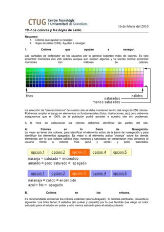 16 de febrer del 2010
10.-Los colores y las hojas de estilo
Resumen:
   1. Colores que ayudan a navegar.
   2. Hojas de estilo (CSS). Ayudan a navegar.

1.           Colores                que           ayudan             a               navegar.

Las pantallas de ordenador de los usuarios por lo general soportan miles de colores. Es raro
encontrar monitores con 256 colores aunque aun existen algunos y va siendo normal encontrar
monitores                con               millones                de                colores.




La selección de "colores básicos" de nuestro site se debe mantener dentro del rango de 256 colores.
Podremos ampliar el rango en elementos no fundamentales (fotos, ilustraciones, etc) pero debemos
asegurarnos que el 100% de la población podrá acceder a nuestro site sin problemas.

A    la   hora   de   seleccionar     los   colores   debemos    identificar   las    partes    del   site.

A.            Colores          en            la          Barra            de          Navegación.
Lo mejor es tener dos colores, para identificar el elemento activo de la barra de navegación y para
identificar los elementos apagados. Es mejor si el elemento activo "avanza" sobre los demás
elementos con lo que colores calidos (rojo, naranja) y saturados se presentaran mas cercanos al
usuario      frente   a    colores     fríos     (azul    y     verde)     y     poco    saturados.




B.               Colores                    en             los                 enlaces.

Es recomendable conservar los colores estándar (azul subrayado). Si decides cambiarlo, recuerda lo
siguiente: Los links tienen 2 estados (sin pulsar y pulsado) por lo que tendrás que elegir un color
saturado para el estado sin pulsar y otro menos saturado para el estado pulsado.
 