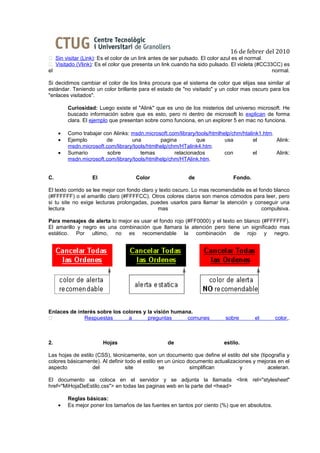 16 de febrer del 2010
 Sin visitar (Link): Es el color de un link antes de ser pulsado. El color azul es el normal.
 Visitado (Vlink): Es el color que presenta un link cuando ha sido pulsado. El violeta (#CC33CC) es
el                                                                                             normal.

Si decidimos cambiar el color de los links procura que el sistema de color que elijas sea similar al
estándar. Teniendo un color brillante para el estado de "no visitado" y un color mas oscuro para los
"enlaces visitados".

         Curiosidad: Luego existe el "Alink" que es uno de los misterios del universo microsoft. He
         buscado información sobre que es esto, pero ni dentro de microsoft lo explican de forma
         clara. El ejemplo que presentan sobre como funciona, en un explorer 5 en mac no funciona.

     •   Como trabajar con Alinks: msdn.microsoft.com/library/tools/htmlhelp/chm/htalink1.htm.
     •   Ejemplo        de         una         pagina         que         usa         el       Alink:
         msdn.microsoft.com/library/tools/htmlhelp/chm/HTalink4.htm.
     •   Sumario         sobre         temas         relacionados         con         el       Alink:
         msdn.microsoft.com/library/tools/htmlhelp/chm/HTAlink.htm.


C.                 El                Color                 de                 Fondo.

El texto corrido se lee mejor con fondo claro y texto oscuro. Lo mas recomendable es el fondo blanco
(#FFFFFF) o el amarillo claro (#FFFFCC). Otros colores claros son menos cómodos para leer, pero
si tu site no exige lecturas prolongadas, puedes usarlos para llamar la atención y conseguir una
lectura                                        mas                                       compulsiva.

Para mensajes de alerta lo mejor es usar el fondo rojo (#FF0000) y el texto en blanco (#FFFFFF).
El amarillo y negro es una combinación que llamara la atención pero tiene un significado mas
estático. Por ultimo, no es recomendable la combinación de rojo y negro.




Enlaces de interés sobre los colores y la visión humana.
             Respuestas       a       preguntas      comunes             sobre        el       color..



2.                      Hojas                     de                      estilo.

Las hojas de estilo (CSS), técnicamente, son un documento que define el estilo del site (tipografía y
colores básicamente). Al definir todo el estilo en un único documento actualizaciones y mejoras en el
aspecto            del           site           se           simplifican         y          aceleran.

El documento se coloca en el servidor y se adjunta la llamada <link rel="stylesheet"
href="MiHojaDeEstilo.css"> en todas las paginas web en la parte del <head>

         Reglas básicas:
     •   Es mejor poner los tamaños de las fuentes en tantos por ciento (%) que en absolutos.
 