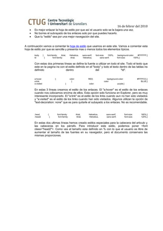 16 de febrer del 2010
   •   Es mejor enlazar la hoja de estilo por que así el usuario solo se la bajara una vez.
   •   No borres el subrayado de los enlaces solo por que puedes hacerlo.
   •   Que tu "estilo" sea por una mejor navegación del site.


A continuación vamos a comentar la hoja de estilo que usamos en este site. Vamos a comentar esta
hoja de estilo por que es sencilla y presenta mas o menos todos los elementos típicos.

       body        {       font-family:     Arial,      Helvetica,        sans-serif;     font-size:   100%;       background-color:   #FFFFFF;}
       td              {          font-family:           Arial,            Helvetica,          sans-serif;        font-size:       100%;}


       Con estas dos primeras líneas se define la fuente a utilizar en todo el site. Todo el texto que
       este en la pagina ira con el estilo definido en el "body" y todo el texto dentro de las tablas ira
       definido                  dentro                     del                   "td".


       a:hover                      {                   color:                  RED;                 background-color:                #FFFFCC;}
       a:link                                             {                                       color:                                 BLUE;}
       a:visited                                 {                               color:                        purple;}


       En estas 3 líneas creamos el estilo de los enlaces. El "a:hover" es el estilo de los enlaces
       cuando nos colocamos encima de ellos. Esta opción solo funciona en Explorer, pero es muy
       interesante incorporarlo. El "a:link" es el estilo de los links cuando aun no han sido visitados
       y "a:visited" es el estilo de los links cuando han sido visitados. Algunos utilizan la opción de
       "text-decoration: none" que es para quitarle el subayado a los enlaces. No es recomendable.



       .head                {           font-family:             Arial,          Helvetica,         sans-serif;          font-size:      160%;}
       .head2                   {        font-family:            Arial,          Helvetica,         sans-serif;          font-size:      120%;}


       En estas dos ultimas líneas hemos creado estilos especiales para la cabecera del articulo y
       las cabeceras en los párrafo. Para introducir este estilo, podemos poner <font
       class="head2">. Como ves el tamaño esta definido en % con lo que el usuario es libre de
       aumentar el tamaño de las fuentes en su navegador, pero el documento conservara las
       mismas proporciones.
 