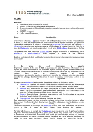16 de febrer del 2010

11.-B2B
Resumen:
   1. Da antes de pedir información al usuario.
   2. Muestra todo lo que tengas antes de pedir registro.
   3. Si por motivos de confidencialidad no puedes mostrarlo, haz una demo real con información
      simulada.
   4. Simplifica el registro.
   5. Ofrece contenido de valor.

Breve                                          introducción:

Una serie de noticias ( 1 | 2 ) sobre iniciativas b2b en España despertaron nuestra curiosidad sobre
el sector. El dato mas sorprendente en estas noticias era el importe económico que pensaban
desembolsar para realizar el proyecto. En el caso de BtoBfactory.com (empresa que ha creado E-
difica.com) comentaban que pensaban gastarse 4.000 millones de pesetas de aquí al 2003. En el
caso de Plastia.com, sus creadores pensaban invertir unos 3.000 millones de pesetas en 2 años.

Los portales están bien enfocados. E-difica.com esta dirigido al sector de la inmobiliaria y los de
Plastia.com    y   Plasticsarea.com    están    dirigidos    al   sector     de   los     plásticos.

Desde el punto de vista de la usabilidad y los contenidos presentan algunos problemas que vemos a
continuación.



1.         Da        antes          de        pedir          información           al       usuario.
El principal problema de los sites de B2B es que esconden todo el servicio e información tras el
registro. Es bueno mostrar todo el site en abierto, dejando solo bajo registro el tema transaccional.
Con esto conseguimos que el usuario se informe con claridad de todo lo que hay disponible, dándole
motivos         para         que         se         registre         cuando           el      quiera.
Los secciones que deberían quedar en abierto son, consultar las subastas antes de pujar, poder
consultar los catálogos de otras tiendas antes de incluir el nuestro y poder buscar en todo el site
antes                           de                             registrarse.

En casos como plastia.com la información disponible en abierto se divide en 4 puntos:
    1. Presentación: Tenemos una descripción de objetivos, estrategia, ventajas, etc. Básicamente
        es texto y diapositivas estilo power point. No vemos pantallas reales, ni datos reales.
    2. Servicios: Aquí tenemos una lista de los servicios que se ofrecen agrupados en 3 grandes
        áreas (1) servicios generales (2) área funcional y (3) área técnica junto a una descripción de
        cada uno. No hay enlaces a pantallas, demos o servicio real.
    3. Contacto: Dirección física y formulario para enviar un mail. En el formulario el campo de
        "texto libre" esta limitado a 200 caracteres.
    4. Colaboradores: Aquí vemos la lista de "partners" que tienen.
Esta presentación no esta mal, pero no enseñan nada del producto real. No sabemos cual es la lista
de empresas vinculadas, directorio de empresas disponible, subastas de material, bolsa de empleo,
comprar                       un                    dominio,                    etc.
Deberíamos recordarle a los amigos de plastia.com que no hace falta poner todos los textos en
grafico    y    que     es     mejor    el   fondo    blanco    para    imprimir     las   paginas.

Por otro lado tenemos el ejemplo de Verticalia.com que maneja una serie de portales temáticos
dirigidos a diferentes sectores (agricultura, pesca, carne, flores, etc.). En este caso, se muestra toda
la información al usuario antes de acceder, pero ocurre que casi todo esta desierto. Es complejo
encontrar empresas vinculadas, subastas abiertas, catálogos, etc. Si no tenemos contenidos, es
mejor no sacar esas secciones. Aburre mucho navegar por directorios vacíos.
 
