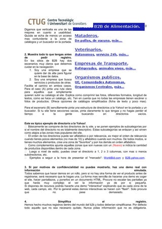 16 de febrer del 2010
Digamos que verticalia es una de las
mejores en cuanto a usabilidad.
Quizás se echa de menos un acceso
mas contundente a la zona de
catálogos y un buscador en la portada.



2. Muestra todo lo que tengas antes
de             pedir           registro.
En los sitios de B2B hay dos
escenarios muy claros que debemos
cuidar en la navegación:
    1. Soy una empresa que se
         quiere dar de alta para figurar
         en la base de datos.
    2. Soy una empresa que busca
         servicios o productos de otras.
Facilita el camino en ambos casos.
Para el caso (A) pinta una ruta clara
para aquellos que simplemente
quieren subir su catalogo al site. Explica como comprimir las fotos, diferentes formatos, longitud de
textos, como se hace un catalogo, etc. Ten en cuenta que no todas las empresas tienen escáner o
fotos de productos. Ofrece opciones de catálogos simplificados (ficha de texto y poco mas).

Para el escenario (B) sencillamente pinta una estructura de directorios a la Yahoo! en la portada y un
buscador. Si tu site tiene secciones vacías, pinta claramente lo que tengas y no hagas perder el
tiempo        a         la       gente         buscando          en          directorios       vacíos.


Este es típico ejemplo de directorio a la Yahoo!.
 Básicamente se compone de los directorios de tu site, y se ponen ejemplos de subcategorías por
si el nombre del directorio no es totalmente descriptivo. Estas subcategorías se enlazan y así sirven
como atajos a las zonas mas populares del site.
 El orden de los directorios puede ser alfabético o por relevancia, es mejor el orden de relevancia
cuando tienes pocos elementos (no mas de 10) y alfabético cuando son muchos. De todos modos, si
tienes muchos elementos, crea una zona de "favoritos" y pon los demás en orden alfabético.
 Como complementos apunta aquellas zonas que son nuevas con un (Nuevo) e indica la cantidad
de productos disponibles dentro de cada zona.
 Luego a nivel de estilo, puedes crear el directorio a 1, 2 o 3 columnas, con mas o menos
subdirectorios, etc.
 Ejemplos a seguir a la hora de presentar el "mercado": WorldBid.com y B2B.yahoo.com.


3. Si por motivos de confidencialidad no puedes mostrarlo, haz una demo real con
información                                                                            simulada.
Todos sabemos que hacer demos en un rollo, pero si no hay otra forma de ver el producto antes de
registrarse, será necesario que te hagas una. La forma mas sencilla de hacerse una demo es coger
el site, hacer pantallazos, y ponerlos en un documento HTML. Procura no escalar las pantallas ya
que      harás   muy     complejo    el   ver   la  información    ya   de   por    si  pequeña.
Si dispones de recursos podrás hacerte una demo "interactiva" explicando que es cada zona de la
web, cada campo, etc. Por lo general estas demos interactivas se hacen con "flash". Solo procura
que                     no                    pese                  demasiado.


4.                      Simplifica                          el                          registro.
Hemos hecho muchos registros dentro del mundo del b2b y todos deberían simplificarse. Por defecto
todo aquello que no sea necesario quítalo. Nunca pidas información que no es obligatoria.
 