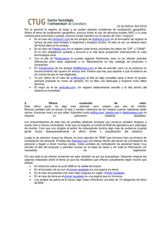 16 de febrer del 2010
Por lo general el registro es largo y se suelen plantear problemas de localización geográfica.
Sobre el tema de localización geográfica, procura evitar el uso de términos locales (NIF) y si usas
combos para provincias o países, procura contar siempre con la opción de "otro / ninguno".
   • En el caso de Campo21.com de los amigos de btobfctory.com en el formulario de registro el
       campo de país esta limitado a Argentina y Estados Unidos. Si esto es así, se debería decir
       de forma clara en la portada.
   • En el caso de Plastia.com en el registro pide forma voluntaria los datos de "CIF" y "CNAE".
       Si no son obligatorios quítalos y procura si tu site tiene proyección internacional no uses
       terminología local.
   • Con el site de Plasticsarea te puedes registrar fácilmente, pero no se ofrecen grandes
       diferencias entre estar registrado o no. Básicamente no hay catalogo de productos o
       compañías.
   • En Constructiva de los amigos BtoBfactory.com el alta es sencilla, pero no se produce un
       reconocimiento del usuario en tiempo real. Parece que hay que esperar a que el sistema se
       de cuenta de que te has registrado.
   • Ya por ultimo en el caso de e-difica.com el alta es algo complejo pese a tener el acceso
       siempre presente en modo de pestaña. En un Mac con Netscape y Explorer hubo fallos
       técnicos.
   • El mejor es el de verticalia.com. Un registro relativamente sencillo y el alta dentro del
       sistema es inmediata.



5.                 Ofrece                    contenido                    de                  valor.
Este ultimo punto es algo mas editorial, pero espero que sea de interés.
Muchos portales b2b se lanzan al aire y reciben cobertura de los medios cuando realmente están
vacíos, funcionan mal y no son útiles. Ejemplos como edifica.com, plastia.com o plasticsarea.com no
mejoran                un                 panorama               bastante                 desolador.

Los emprendedores de este tipo de portales deberían empezar por construir portales dirigidos a
zonas mas o menos conectadas. Creo que en España un portal de B2B de agricultura aun esta lejos
de triunfar. Creo que uno dirigido al sector de ordenadores tendría algo mas de audiencia (cuanta
gente busca desesperadamente el ultimo driver o actualización del sistema).

Luego lo de siempre, busca los lideres: el único ejemplo de "B2B" que funciona bien es el tema de
contratación de personal. Portales tipo Monster.com son lideres dentro del sector de contratación de
personal y llegan a tener muchas visitas. Estos portales de contratación de personal hacen muy
sencillo el alta del producto y permiten buscar en la base de datos y ver toda la información sin
necesidad                                        de                                      registrarse.

Por otro lado lo de ofrecer contenido de valor también va por los buscadores. Deberían mejorar las
paginas indexadas sobre el tema ya que los resultados que ofrecen actualmente dejan mucho que
desear:
    • En todos los casos se puso B2B en la casilla de buscar.
    • En el buscador de ya.com el primer resultado es una pagina en obras.
    • En el caso de eresmas.com solo salen paginas en ingles. Primer resultado.
    • En el caso de terra.es el primer resultado es una pagina que no funciona.
    • Los amigos de yahoo.es lo hacen algo mejor ofreciendo una lista de 10 categorías de sitios
        de B2B.
 