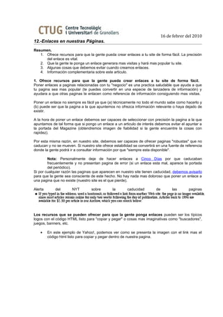 16 de febrer del 2010
12.-Enlaces en nuestras Páginas.
Resumen.
   1. Ofrece recursos para que la gente pueda crear enlaces a tu site de forma fácil. La precisión
      del enlace es vital.
   2. Que la gente te ponga un enlace generara mas visitas y hará mas popular tu site.
   3. Algunas cosas que debemos evitar cuando creamos enlaces.
   4. Información complementaria sobre este articulo.

1. Ofrece recursos para que la gente pueda crear enlaces a tu site de forma fácil.
Poner enlaces a paginas relacionadas con tu "negocio" es una practica saludable que ayuda a que
tu pagina sea mas popular (te puedes convertir en una especie de lanzadera de información) y
ayudara a que otras paginas te enlacen como referencia de información consiguiendo mas visitas.

Poner un enlace no siempre es fácil ya que (a) técnicamente no todo el mundo sabe como hacerlo y
(b) puede ser que la pagina a la que apuntemos no ofrezca información relevante o haya dejado de
existir.

A la hora de poner un enlace debemos ser capaces de seleccionar con precisión la pagina a la que
apuntamos de tal forma que si pongo un enlace a un articulo de interés debemos evitar el apuntar a
la portada del Magazine (obtendremos imagen de fiabilidad si la gente encuentre la cosas con
rapidez).

Por esta misma razón, en nuestro site, debemos ser capaces de ofrecer paginas "robustas" que no
caducan y no se mueven. Si nuestro site ofrece estabilidad se convertirá en una fuente de referencia
donde la gente podrá ir a consultar información por que "siempre esta disponible".

        Nota: Personalmente deje de hacer enlaces a Cinco Días por que caducaban
        frecuentemente y no presentan pagina de error (si un enlace esta mal, aparece la portada
        del periódico).
Si por cualquier razón las paginas que aparecen en nuestro site tienen caducidad, debemos avisarlo
para que la gente sea consciente de este hecho. No hay nada mas doloroso que poner un enlace a
una pagina que no existe (nuestro site es el que pierde).

Alerta       del      NYT         sobre       la       caducidad        de        las       paginas




Los recursos que se pueden ofrecer para que la gente ponga enlaces pueden ser los típicos
logos con el código HTML listo para "copiar y pegar" o cosas mas imaginativas como "buscadores",
juegos, banners, etc.

    •    En este ejemplo de Yahoo!, podemos ver como se presenta la imagen con el link mas el
         código html listo para copiar y pegar dentro de nuestra pagina.
 