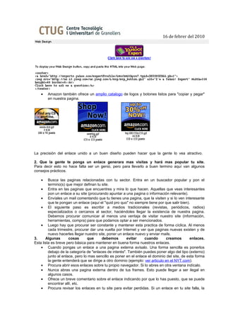 16 de febrer del 2010




    •   Amazon también ofrece un amplio catalogo de logos y botones listos para "copiar y pegar"
        en nuestra pagina.




La precisión del enlace unido a un buen diseño pueden hacer que la gente lo vea atractivo.

2. Que la gente te ponga un enlace generara mas visitas y hará mas popular tu site.
Para decir esto no hace falta ser un genio, pero para llevarlo a buen termino aquí van algunos
consejos prácticos.

    •    Busca las paginas relacionadas con tu sector. Entra en un buscador popular y pon el
         termino(s) que mejor definan tu site.
    • Entra en las paginas que encuentres y mira lo que hacen. Aquellas que veas interesantes
         pon un enlace a su site (procurando apuntar a una pagina o información relevante).
    • Envíales un mail comentando que tu tienes una pagina, que la visiten y si lo ven interesante
         que te pongan un enlace (aquí el "quid pro quo" no siempre tiene por que salir bien).
    • El siguiente paso es escribir a medios tradicionales (revistas, periódicos, radios)
         especializados o cercanos al sector, haciéndoles llegar la existencia de nuestra pagina.
         Debemos procurar comunicar al menos una ventaja de visitar nuestro site (información,
         herramientas, compra) para que podamos optar a ser mencionados.
    • Luego hay que procurar ser constante y mantener esta practica de forma cíclica. Al menos
         cada trimestre, procurar dar una vuelta por Internet y ver que paginas nuevas existen y de
         nuevo hacerles llegar nuestro site, poner un enlace nuevo y enviar mails.
3.     Algunas        cosas      que     debemos        evitar     cuando        creamos      enlaces.
Esta lista es breve pero básica para mantener en buena forma nuestros enlaces.
    • Cuando pongas un enlace a una pagina externa avísalo. Una forma sencilla es ponerlos
         debajo de la categoría de "enlaces de interés". También puedes poner algo del tipo (externo)
         junto al enlace, pero lo mas sencillo es poner en el enlace el dominio del site, de esta forma
         la gente entenderá que se dirige a otro dominio (ejemplo: ver articulo en el NYT.com).
    • Procura abrir esos enlaces sobre tu propio navegador. Si lo abres en otra ventana indícalo.
    • Nunca abras una pagina externa dentro de tus frames. Esto puede llegar a ser ilegal en
         algunos casos.
    • Ofrece un breve comentario sobre el enlace indicando por que lo has puesto, que se puede
         encontrar allí, etc.
    • Procura revisar los enlaces en tu site para evitar perdidas. Si un enlace en tu site falla, la
 