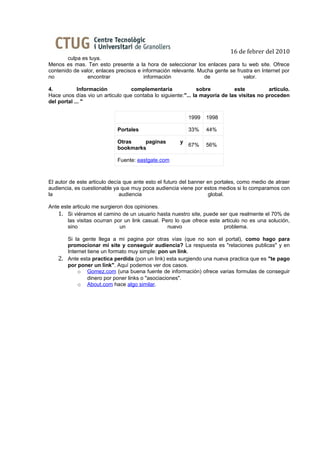 16 de febrer del 2010
        culpa es tuya.
Menos es mas. Ten esto presente a la hora de seleccionar los enlaces para tu web site. Ofrece
contenido de valor, enlaces precisos e información relevante. Mucha gente se frustra en Internet por
no              encontrar               información             de              valor.

4.           Información          complementaria               sobre         este          articulo.
Hace unos días vio un articulo que contaba lo siguiente:"... la mayoría de las visitas no proceden
del portal ... "

                                                          1999   1998

                             Portales                     33%    44%

                             Otras    paginas         y
                                                          67%    56%
                             bookmarks

                             Fuente: eastgate.com



El autor de este articulo decía que ante esto el futuro del banner en portales, como medio de atraer
audiencia, es cuestionable ya que muy poca audiencia viene por estos medios si lo comparamos con
la                            audiencia                            global.

Ante este articulo me surgieron dos opiniones.
    1. Si viéramos el camino de un usuario hasta nuestro site, puede ser que realmente el 70% de
        las visitas ocurran por un link casual. Pero lo que ofrece este articulo no es una solución,
        sino                  un                  nuevo                  problema.

         Si la gente llega a mi pagina por otras vías (que no son el portal), como hago para
         promocionar mi site y conseguir audiencia? La respuesta es "relaciones publicas" y en
         Internet tiene un formato muy simple: pon un link.
    2.   Ante esta practica perdida (pon un link) esta surgiendo una nueva practica que es "te pago
         por poner un link". Aquí podemos ver dos casos.
             o Gomez.com (una buena fuente de información) ofrece varias formulas de conseguir
                  dinero por poner links o "asociaciones".
             o About.com hace algo similar.
 