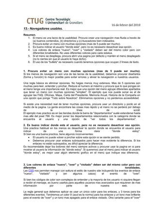 16 de febrer del 2010
13.- Navegadores usables.
Resumen.
   1. El menú es una lacra de la usabilidad. Procura crear una navegación mas fluida a través de
      (a) buenos contenidos, (b) directorios y (c) buscadores bien indexados.
   2. Procura evitar un menú con muchas opciones (mas de 5 puede ser mucho).
   3. Es bueno indicar al usuario "donde esta", pero no es necesario desactivar esa opción.
   4. Los colores de enlace "nuevo", "over" y "visitado" deben ser del mismo color pero con
      diferentes tonalidades. No uses diferentes colores para cada estatus.
   5. Si el menú se despliega, procura abrir una pagina por defecto y mantén el menú desplegado
      (no lo cierres sin que el usuario lo haya dicho).
   6. El uso de los "bullets" es necesario cuando tenemos opciones que ocupan 2 líneas de texto.


1. Procura evitar un menú con muchas opciones (mas de 5 puede ser mucho).
Si los menús de navegación son una de las lacras de la usabilidad, debemos procurar diseñarlos
(forma y función) lo mejor posible para evitar errores y aliviar la navegación a nuestros usuarios.

Una regla básica es eliminar opciones. No hagas menús muy extensos. Mas de 5 opciones son
muchas para leer, entender y pinchar. Reduce el numero al máximo y procura que lo que pongas en
el menú tenga una importancia real. Es mejor que una opción del menú agrupe diferentes apartados
que tener un menú con muchas opciones "simples". El ejemplo que nos puede sonar es el de
agrupar las FAQ, Oficinas, Mapa, Carta del Presidente, Memoria Anual, Historia de la Compaña en
una opción que ponga "Todo sobre Nosotros". Eliminamos opciones y no perdemos accesibilidad.

Si existe una necesidad real de tener muchas opciones, procura usar un directorio y ponlo en el
medio de la pagina. La gente encontrara las cosas mas rápido y el menú no se perderá por debajo
de                     la                    línea                    de                     scroll.
El ejemplo mas practico es en las tiendas donde la barra de "departamentos" suele extenderse hasta
mas allá del pixel 768. Es mejor poner los departamentos relacionados con la categoría donde se
encuentra    el    usuario   y    una    opción    de     "ver  todos    los   departamentos".

2. Es bueno indicar donde esta el usuario, pero no es necesario desactivar esa opción.
Una practica habitual en los menús es desactivar la opción donde se encuentra el usuario para
indicar          de            una           forma             clara       "donde             estoy".
Si bien es una buena practica, tiene algunos inconvenientes:
    • El usuario no puede volver a pinchar sobre esta opción si se siente perdido.
    • Debemos procurar usar enlaces subrayados para hacer mas evidente la diferencia. Si los
        enlaces no están subrayados, es difícil apreciar la diferencia.
Es recomendable dejar los botones del menú siempre activos y procurar usar la pagina en si para
mostrar al usuario la información de "donde estoy". Si queremos usar el menú para indicar al usuario
"donde estoy", es mejor usar algún elemento grafico en el menú que indique esa diferencia.



3. Los colores de enlace "nuevo", "over" y "visitado" deben ser del mismo color pero con
diferentes                                                                             tonalidades.
Las CSS nos permiten manejar con soltura el estilo de nuestro site incluyendo los eventos de enlace
"nuevo",    "visitado"   y     (en      algunos        casos)      el     evento     de      "over".

Si bien los códigos de color son complejos de entender y la mayoría de los usuario ni siquiera llegan
a recibir el mensaje, es bueno usarlos para aquellos usuarios mas avanzados que requieran de mas
información            por           parte           de          nuestra            web.

La regla general que debemos aplicar es usar un único color para los enlaces, y 3 tonos para los
diferentes eventos. Tendremos un color X (azul es la norma) para los enlaces y un tono mas brillante
para el evento de "over" y un tono mas apagado para el enlace visitado. Otra variante para el "over"
 