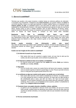 16 de febrer del 2010

1.- Que es la usabilidad?

Técnicas que ayudan a los seres humanos a realizar tareas en entornos gráficos de ordenador.
3 conceptos muy importantes. Trabajamos para seres humanos, que quieren realizar una tarea de
una forma sencilla y eficaz y en este caso particular, la deben realizar frente a un ordenador en un
entorno grafico, la web. La usabilidad ayuda a que esta tarea se realicé de una forma sencilla
analizando el comportamiento humano, y los pasos necesarios para ejecutar la tarea de una forma
eficaz. Quizás suene un poco a trabajo industrial, pero al hacer referencia al termino "tarea",
estamos haciendo referencia a buscar un programa que queremos ver en la tele, a ver información
sobre mi equipo de futbol favorito, a comprar un libro sobre artes marciales.

Realmente       hace        falta    la     usabilidad       para       hacer      una       web?
Si. Sea tu web un portal o una pagina personal, no olvides que la gente que entra en tu web es por
que básicamente busca algo. Hacerlo sencillo es decisión tuya, pero seguro que entre todos
podemos hacer de Internet un sitio mejor donde la gente no se sienta perdida o extraviada o
sencillamente                                                                          defraudada.

Donde       puedo       encontrar      mas        información         sobre        este    tema?
Hay miles de direcciones que hablan sobre usabilidad en Internet. Al final de este pequeño manual
encontraras enlaces de interés con una selección de paginas que te ayudarán a formarme y a
estudiar                       sobre                          este                          tema.

Cuales son las 8 reglas de Oro sobre la usabilidad?

        1. En Internet el usuario es el que manda.

            o   Esto quiere decir que sin usuarios tu pagina muere, así que mas te vale que los
                cuides y les des lo que te piden, de lo contrario te quedaras solo.

        2. En Internet la calidad se basa en la rapidez y la fiabilidad.
            o En Internet cuenta que tu pagina sea mas rápida que bonita, fiable que moderna,
                sencilla que compleja, directa.

        3. Seguridad.
            o Si en el mundo real a veces nos cuesta fiarnos del banco de la esquina, imagínate
               como se siente la gente en Internet cuando llega a tu site. Procura que todo funcione
               como un reloj para que la gente pueda fiarse de tu site.

        4. La confianza es algo que cuesta mucho ganar y se pierde con un mal enlace.
            o Esto quiere decir que tal y como esta la competencia en Internet, no puedes perder
                ni un solo visitante por tener un enlace mal hecho. Es mejor salir con algo sencillo e
                irlo complicando poco a poco, que salir con todo y ver "que es lo que pasa".
                Versiones 1.0 son buenas mientras lo que este puesto este bien asentado y genere
                confianza. Poco a poco y con el feedback de los usuarios, podrás ir complicando la
                pagina. Pero asegura antes de arriesgar.

        5. Si quieres hacer una pagina decente, simplifica, reduce, optimiza.
            o La gente no se va a aprender tu site por mucho que insistas, así que por lo menos
                hazlo sencillo, reutiliza todos los elementos que puedas, para que de este modo los
                usuarios se sientan cómodos y no se pierdan cada vez que necesiten encontrar algo
                en tu site.


        6. Pon las conclusiones al principio.
 